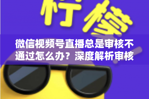 微信视频号直播总是审核不通过怎么办？深度解析审核失败原因与快速过审实战指南