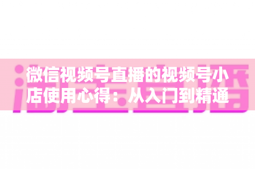 微信视频号直播的视频号小店使用心得:从入门到精通的实战全攻略与经验分享 微信视频号直播的视频号小店使用心得:从入门到精通的实战全攻略与经验分享