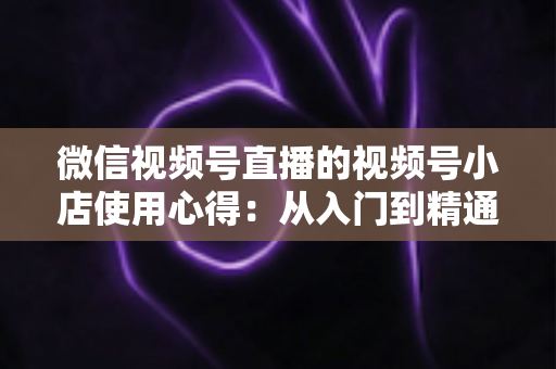 微信视频号直播的视频号小店使用心得:从入门到精通的实战全攻略与经验分享 微信视频号直播的视频号小店使用心得:从入门到精通的实战全攻略与经验分享