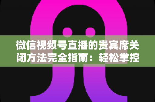 微信视频号直播的贵宾席关闭方法完全指南：轻松掌控直播间布局与互动体验