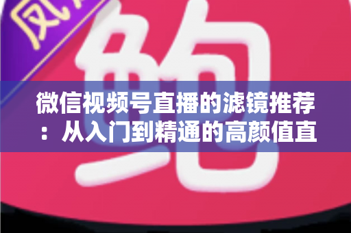 微信视频号直播的滤镜推荐:从入门到精通的高颜值直播指南 微信视频号直播的滤镜推荐:从入门到精通的高颜值直播指南