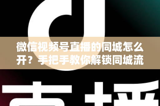 微信视频号直播的同城怎么开？手把手教你解锁同城流量入口的完整运营指南