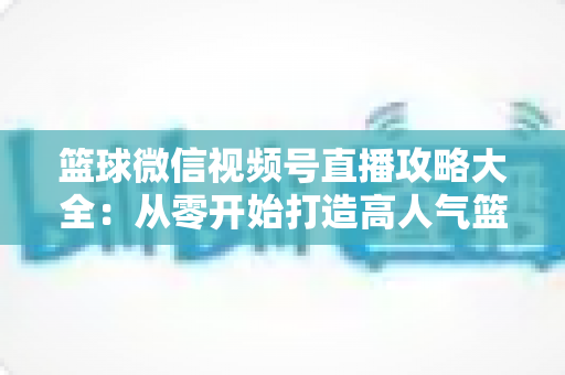 篮球微信视频号直播攻略大全：从零开始打造高人气篮球直播间的实战指南