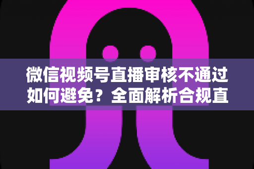 微信视频号直播审核不通过如何避免?全面解析合规直播的实用技巧与避坑指南 微信视频号直播审核不通过如何避免?全面解析合规直播的实用技巧与避坑指南