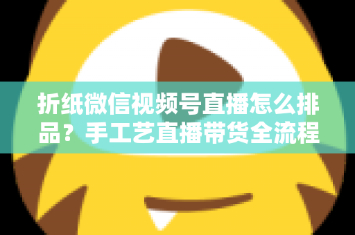 折纸微信视频号直播怎么排品?手工艺直播带货全流程排品攻略与实战指南 折纸微信视频号直播怎么排品?手工艺直播带货全流程排品攻略与实战指南