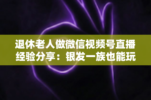 退休老人做微信视频号直播经验分享：银发一族也能玩转直播间的实用指南