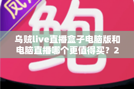 乌贼live直播盒子电脑版和电脑直播哪个更值得买？2025最全直播设备选购对比指南，看完再买不踩坑