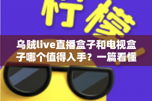 乌贼live直播盒子和电视盒子哪个值得入手？一篇看懂选购门道的新手避坑指南