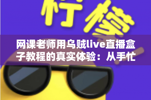 网课老师用乌贼live直播盒子教程的真实体验：从手忙脚乱到从容开播的全记录