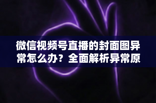 微信视频号直播的封面图异常怎么办?全面解析异常原因与高效解决方案 微信视频号直播的封面图异常怎么办?全面解析异常原因与高效解决方案