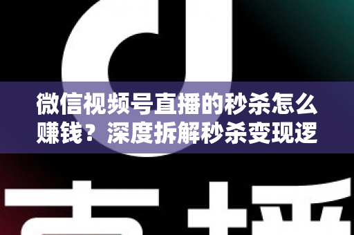 微信视频号直播的秒杀怎么赚钱？深度拆解秒杀变现逻辑与实战运营全攻略