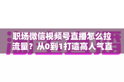 职场微信视频号直播怎么拉流量?从0到1打造高人气直播间的实战指南 职场微信视频号直播怎么拉流量?从0到1打造高人气直播间的实战指南