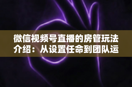 微信视频号直播的房管玩法介绍：从设置任命到团队运营的实战全攻略