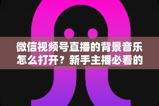 微信视频号直播的背景音乐怎么打开？新手主播必看的完整教程与气氛营造秘籍