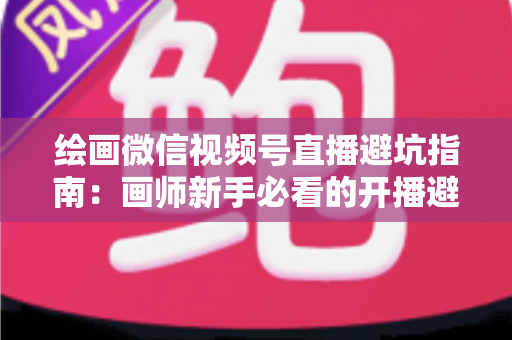 绘画微信视频号直播避坑指南:画师新手必看的开播避雷与运营全攻略 绘画微信视频号直播避坑指南:画师新手必看的开播避雷与运营全攻略