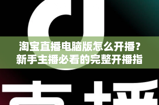 淘宝直播电脑版怎么开播？新手主播必看的完整开播指南与实战技巧