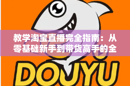 教学淘宝直播完全指南：从零基础新手到带货高手的全方位实战手册
