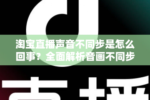淘宝直播声音不同步是怎么回事？全面解析音画不同步的常见原因与实用解决方法