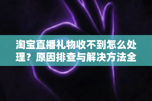 淘宝直播礼物收不到怎么处理?原因排查与解决方法全攻略 淘宝直播礼物收不到怎么处理?原因排查与解决方法全攻略