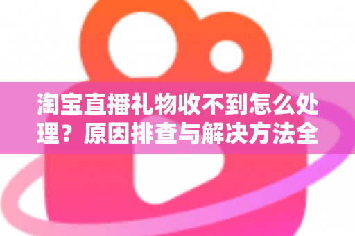 淘宝直播礼物收不到怎么处理?原因排查与解决方法全攻略 淘宝直播礼物收不到怎么处理?原因排查与解决方法全攻略