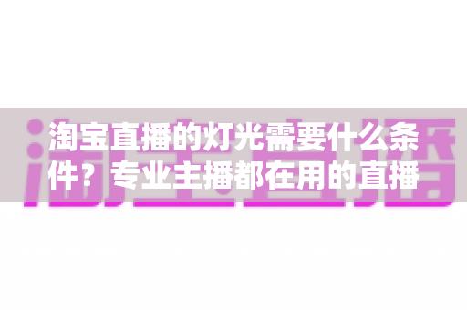 淘宝直播的灯光需要什么条件?专业主播都在用的直播间灯光布置全攻略 淘宝直播的灯光需要什么条件?专业主播都在用的直播间灯光布置全攻略
