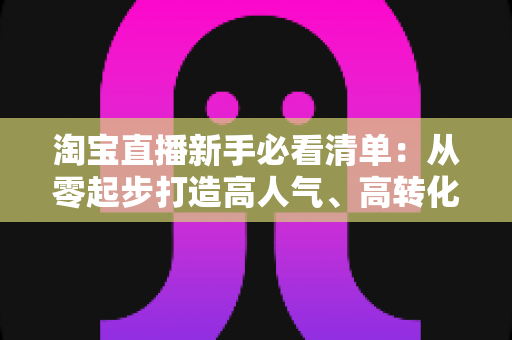 淘宝直播新手必看清单：从零起步打造高人气、高转化直播间的完整指南