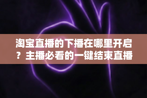 淘宝直播的下播在哪里开启？主播必看的一键结束直播全流程指南