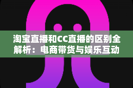 淘宝直播和CC直播的区别全解析：电商带货与娱乐互动两大直播平台深度对比指南