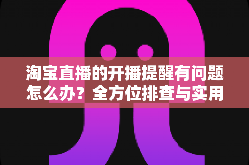 淘宝直播的开播提醒有问题怎么办？全方位排查与实用解决方案指南