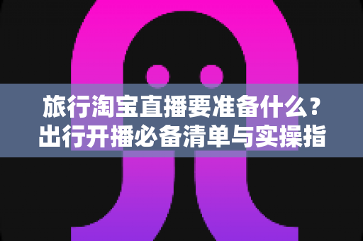 旅行淘宝直播要准备什么？出行开播必备清单与实操指南全解析