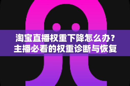 淘宝直播权重下降怎么办？主播必看的权重诊断与恢复全攻略