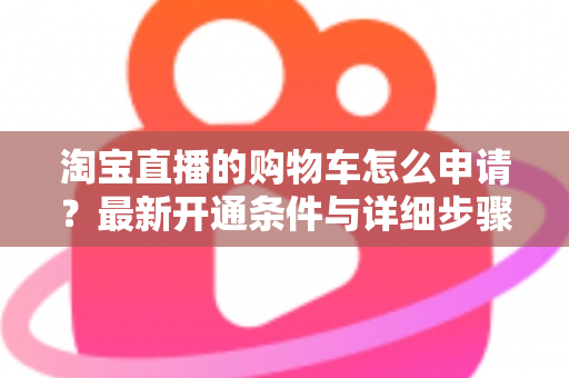 淘宝直播的购物车怎么申请？最新开通条件与详细步骤全解析