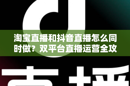 淘宝直播和抖音直播怎么同时做？双平台直播运营全攻略：吃透平台差异、排班策略与团队配置，实现流量销量双增长