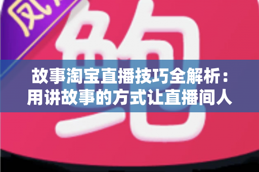 故事淘宝直播技巧全解析：用讲故事的方式让直播间人气与销量双提升的实战指南