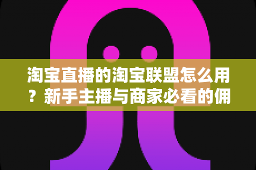 淘宝直播的淘宝联盟怎么用？新手主播与商家必看的佣金变现实战全攻略
