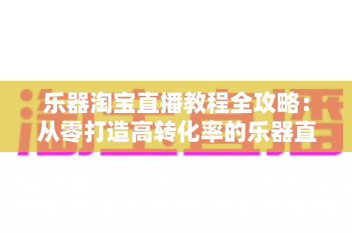 乐器淘宝直播教程全攻略：从零打造高转化率的乐器直播间实战指南