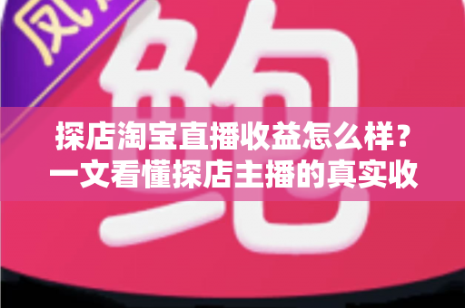探店淘宝直播收益怎么样？一文看懂探店主播的真实收入与赚钱潜力