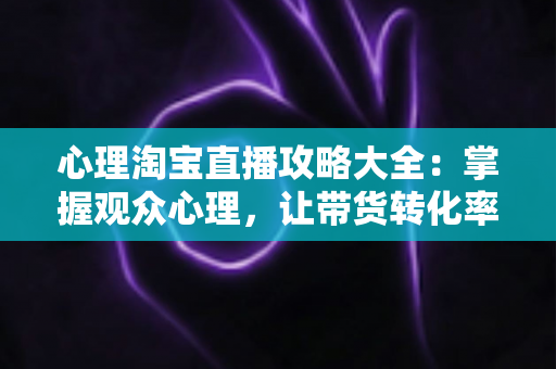 心理淘宝直播攻略大全：掌握观众心理，让带货转化率翻倍的秘密武器