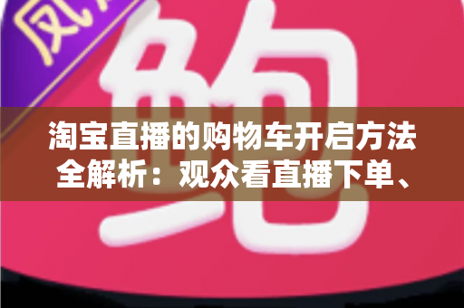 淘宝直播的购物车开启方法全解析:观众看直播下单、主播挂车带货一步到位 淘宝直播的购物车开启方法全解析:观众看直播下单、主播挂车带货一步到位