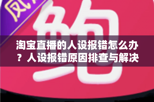 淘宝直播的人设报错怎么办？人设报错原因排查与解决方法全攻略