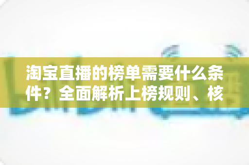 淘宝直播的榜单需要什么条件？全面解析上榜规则、核心数据与实操提升指南