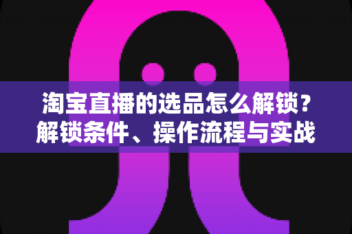 淘宝直播的选品怎么解锁？解锁条件、操作流程与实战选品方法全解析