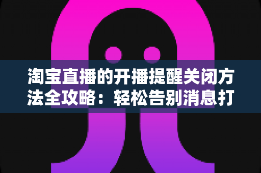 淘宝直播的开播提醒关闭方法全攻略：轻松告别消息打扰，还原清净购物体验