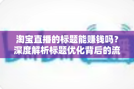 淘宝直播的标题能赚钱吗？深度解析标题优化背后的流量变现逻辑