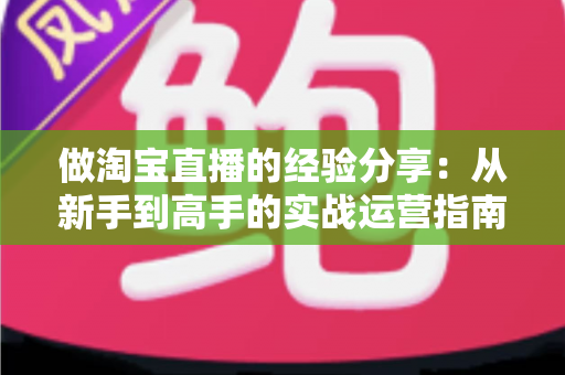 做淘宝直播的经验分享:从新手到高手的实战运营指南 做淘宝直播的经验分享:从新手到高手的实战运营指南