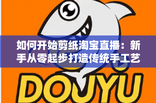 如何开始剪纸淘宝直播：新手从零起步打造传统手工艺直播间的完整指南