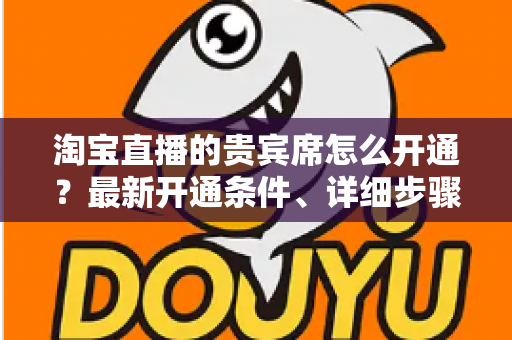 淘宝直播的贵宾席怎么开通？最新开通条件、详细步骤与运营技巧全解析