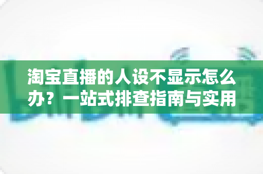 淘宝直播的人设不显示怎么办？一站式排查指南与实用修复方案助你快速恢复人设展示