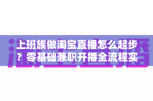 上班族做淘宝直播怎么起步？零基础兼职开播全流程实战指南