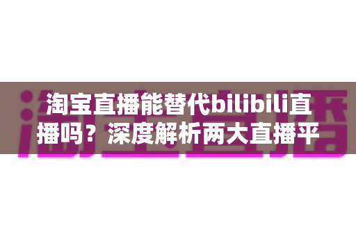 淘宝直播能替代bilibili直播吗?深度解析两大直播平台的定位差异与未来格局 淘宝直播能替代bilibili直播吗?深度解析两大直播平台的定位差异与未来格局